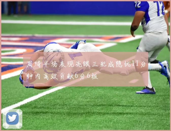 周琦半场表现亮眼三犯成隐忧11分钟内高效贡献6分6板