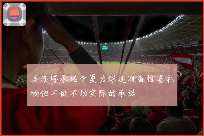 马洛塔承诺今夏为球迷准备惊喜礼物但不做不切实际的承诺