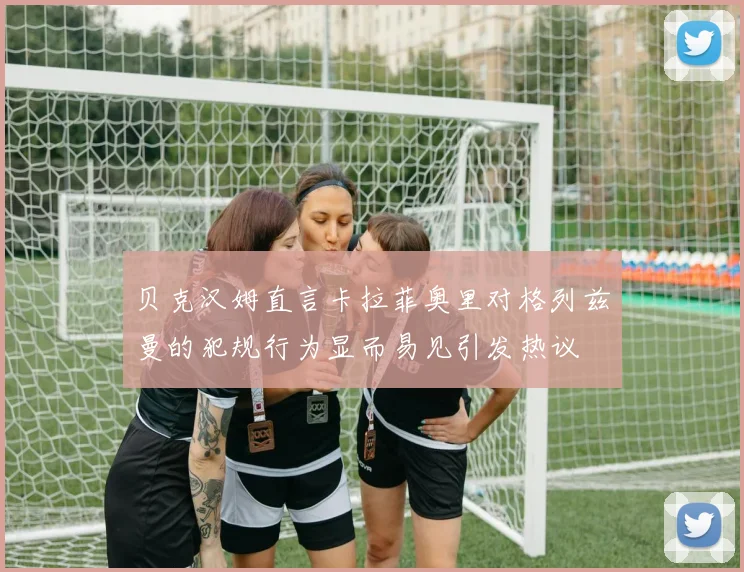 贝克汉姆直言卡拉菲奥里对格列兹曼的犯规行为显而易见引发热议