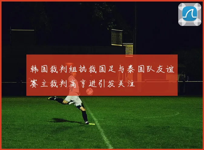 韩国裁判组执裁国足与泰国队友谊赛主裁判高亨进引发关注