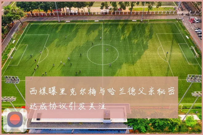 西媒曝里克尔梅与哈兰德父亲秘密达成协议引发关注