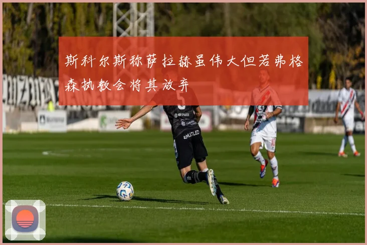 斯科尔斯称萨拉赫虽伟大但若弗格森执教会将其放弃