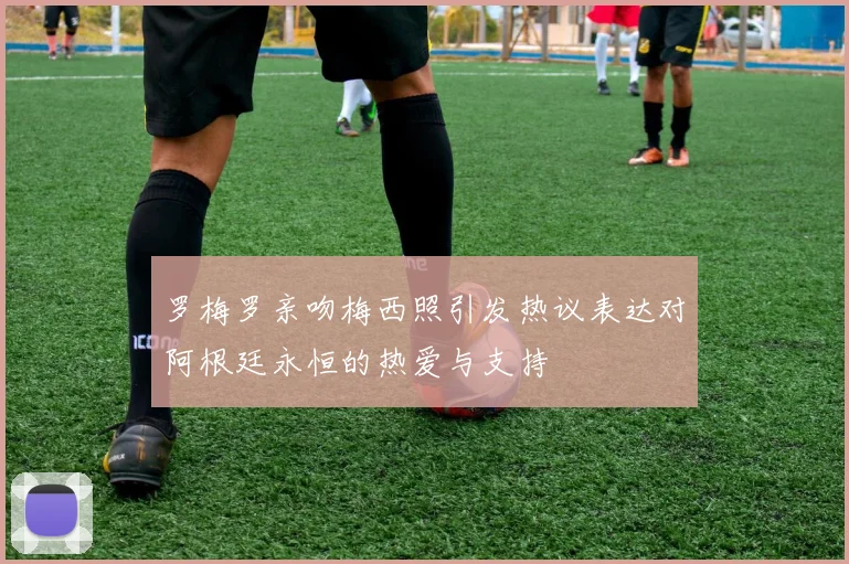 罗梅罗亲吻梅西照引发热议表达对阿根廷永恒的热爱与支持