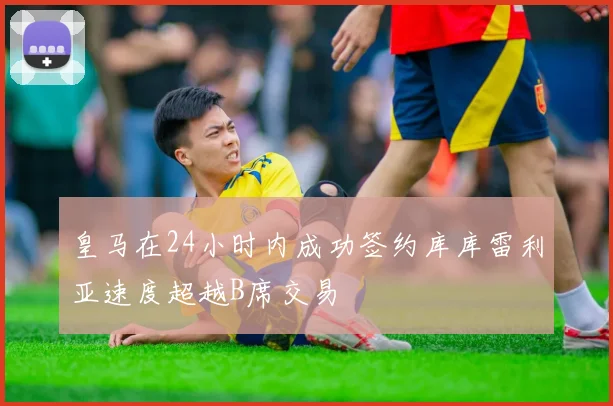 皇马在24小时内成功签约库库雷利亚速度超越B席交易