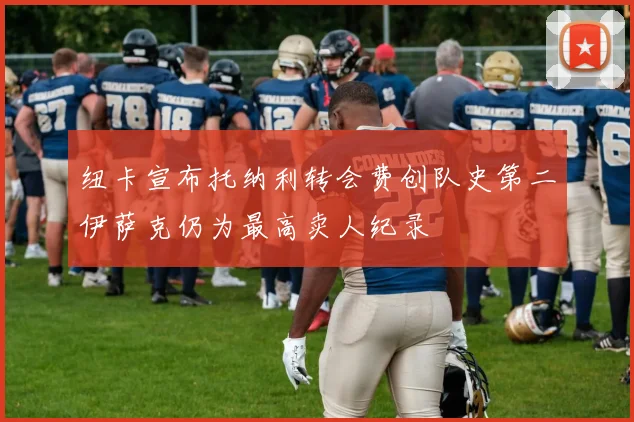纽卡宣布托纳利转会费创队史第二伊萨克仍为最高卖人纪录