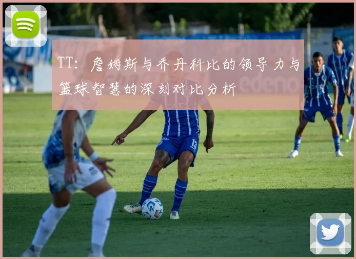 TT：詹姆斯与乔丹科比的领导力与篮球智慧的深刻对比分析