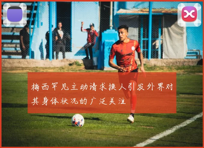 梅西罕见主动请求换人引发外界对其身体状况的广泛关注
