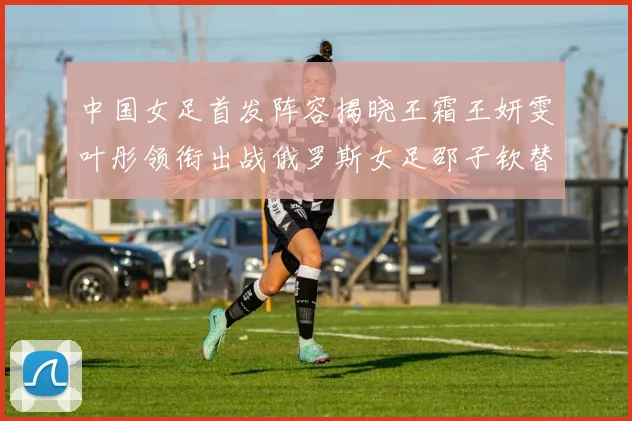 中国女足首发阵容揭晓王霜王妍雯叶彤领衔出战俄罗斯女足邵子钦替补待命