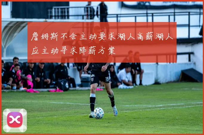 詹姆斯不会主动要求湖人高薪湖人应主动寻求降薪方案