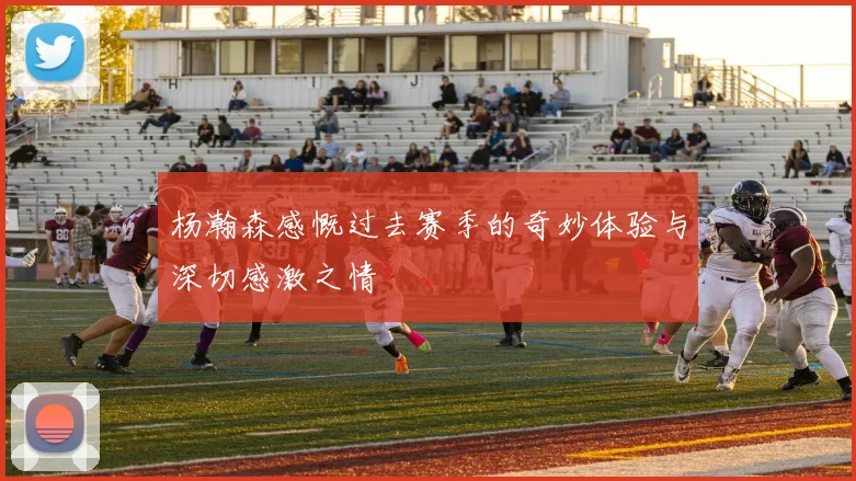 杨瀚森感慨过去赛季的奇妙体验与深切感激之情